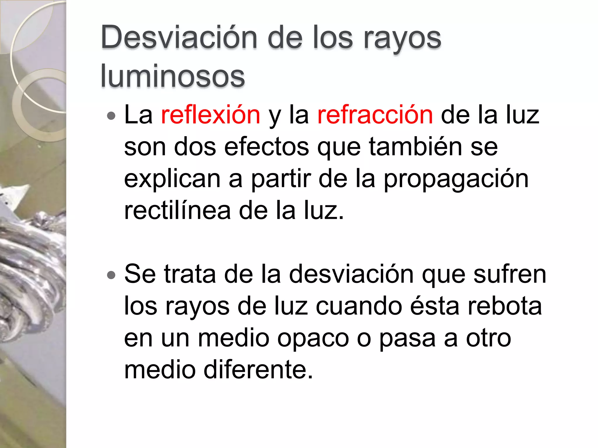 Desviación de los rayos
luminosos
   La reflexión y la refracción de la luz
    son dos efectos que también se
    explican a partir de la propagación
    rectilínea de la luz.

   Se trata de la desviación que sufren
    los rayos de luz cuando ésta rebota
    en un medio opaco o pasa a otro
    medio diferente.
 