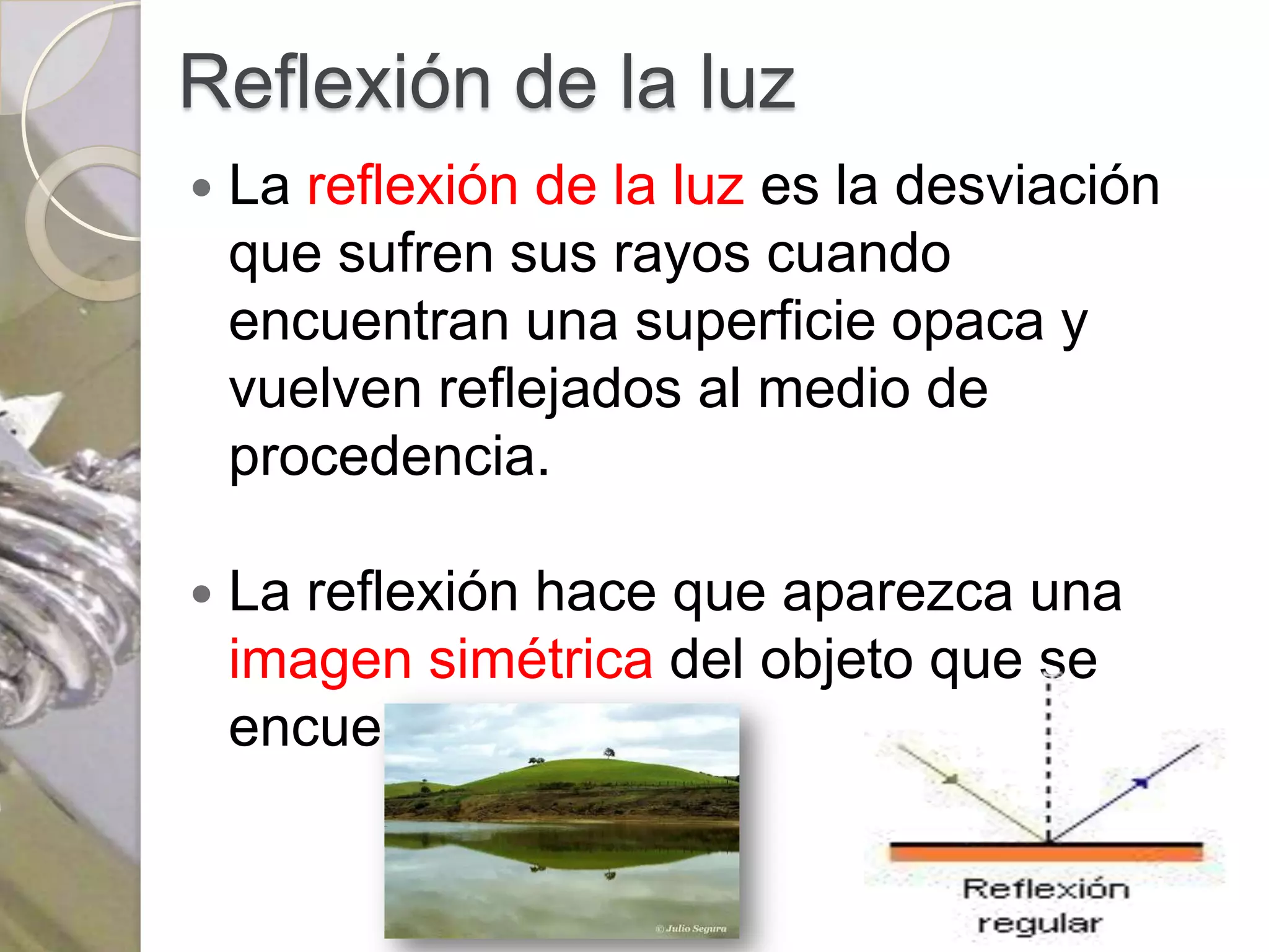 Reflexión de la luz
   La reflexión de la luz es la desviación
    que sufren sus rayos cuando
    encuentran una superficie opaca y
    vuelven reflejados al medio de
    procedencia.

   La reflexión hace que aparezca una
    imagen simétrica del objeto que se
    encuentre delante.
 