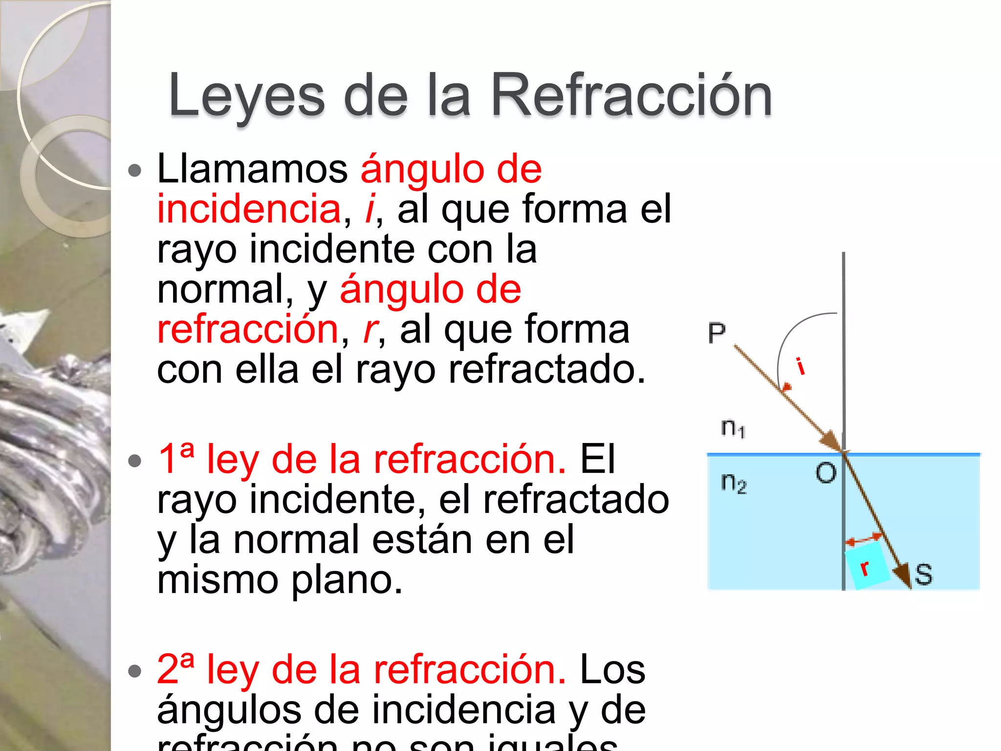 Leyes de la Refracción
   Llamamos ángulo de
    incidencia, i, al que forma el
    rayo incidente con la
    normal, y ángulo de
    refracción, r, al que forma
    con ella el rayo refractado.

   1ª ley de la refracción. El
    rayo incidente, el refractado
    y la normal están en el
    mismo plano.

   2ª ley de la refracción. Los
    ángulos de incidencia y de
 