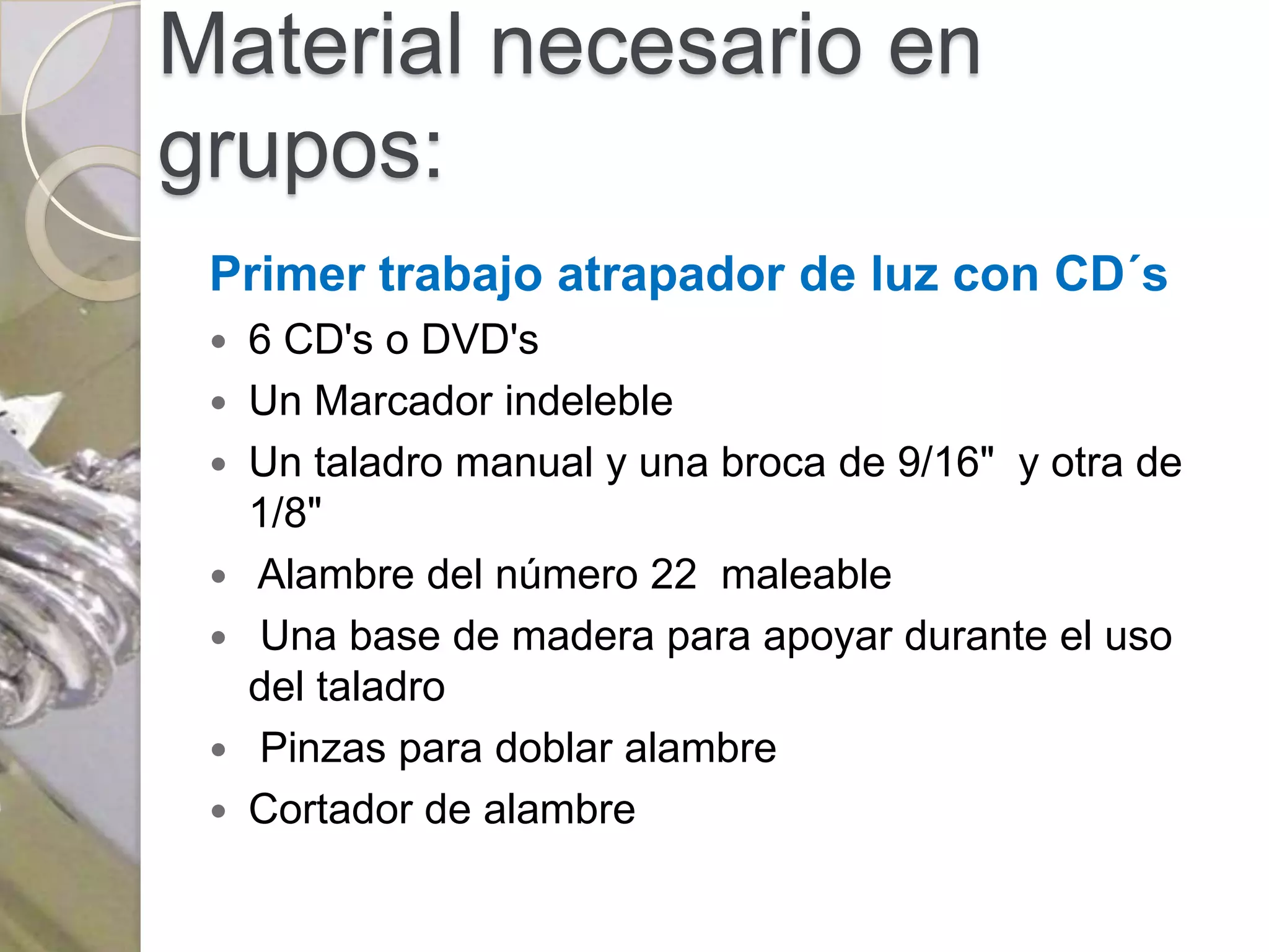 Material necesario en
grupos:
 Primer trabajo atrapador de luz con CD´s
  6 CD's o DVD's
  Un Marcador indeleble
  Un taladro manual y una broca de 9/16" y otra de
   1/8"
  Alambre del número 22 maleable
  Una base de madera para apoyar durante el uso
   del taladro
  Pinzas para doblar alambre
  Cortador de alambre
 