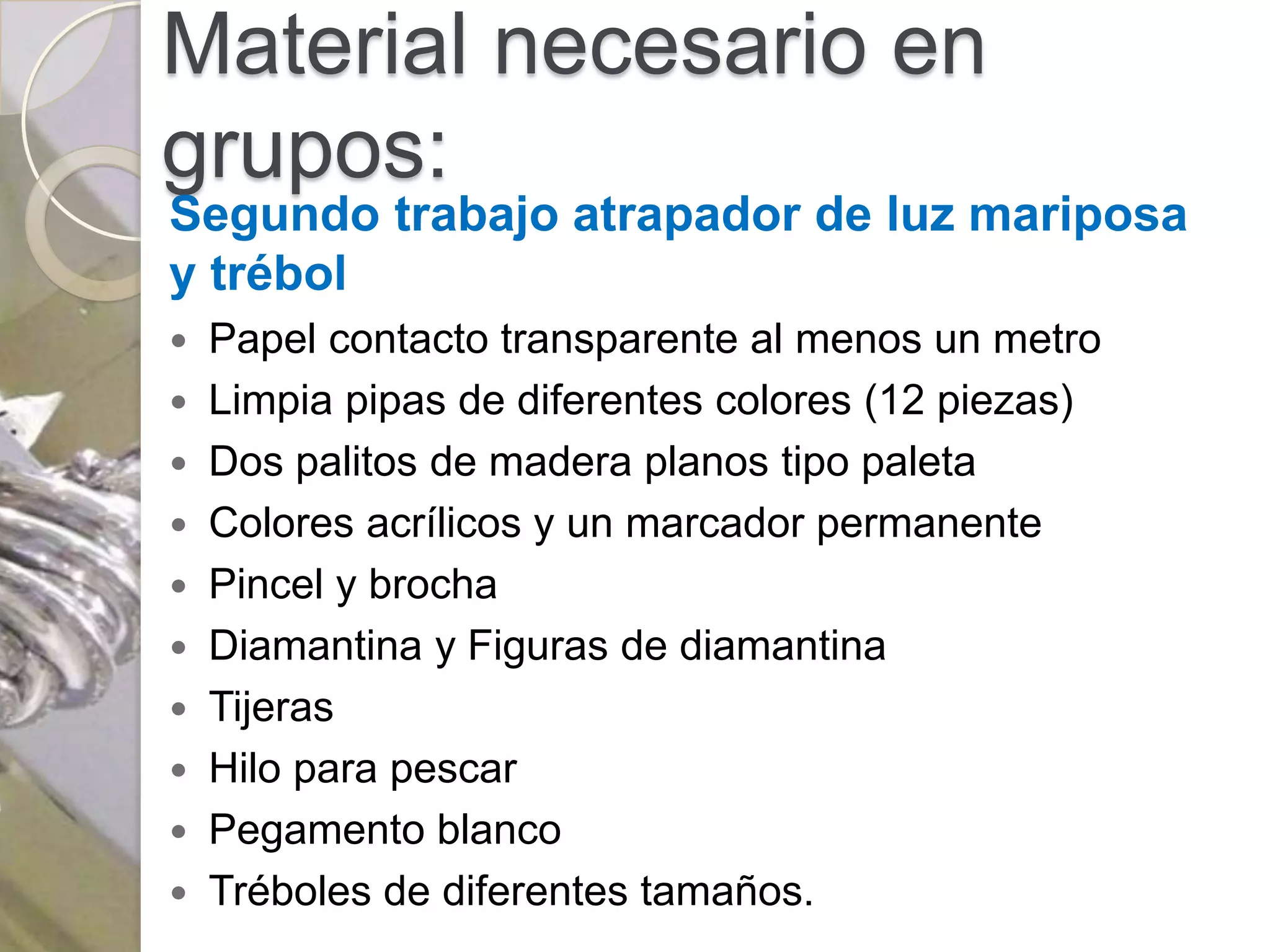 Material necesario en
grupos:
Segundo trabajo atrapador de luz mariposa
y trébol
 Papel contacto transparente al menos un metro
 Limpia pipas de diferentes colores (12 piezas)
 Dos palitos de madera planos tipo paleta
 Colores acrílicos y un marcador permanente
 Pincel y brocha
 Diamantina y Figuras de diamantina
 Tijeras
 Hilo para pescar
 Pegamento blanco
 Tréboles de diferentes tamaños.
 