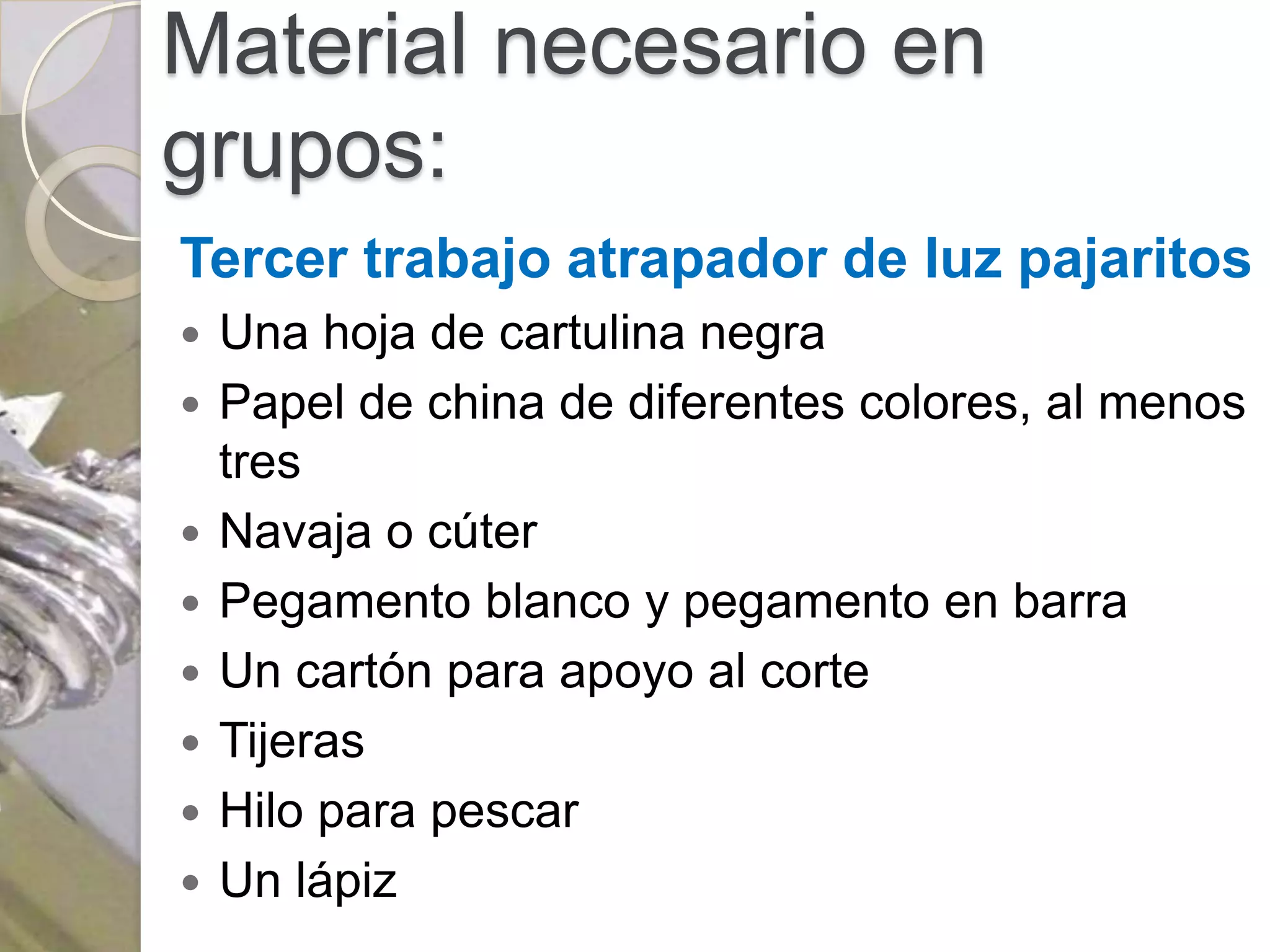 Material necesario en
grupos:
Tercer trabajo atrapador de luz pajaritos
   Una hoja de cartulina negra
   Papel de china de diferentes colores, al menos
    tres
   Navaja o cúter
   Pegamento blanco y pegamento en barra
   Un cartón para apoyo al corte
   Tijeras
   Hilo para pescar
   Un lápiz
 
