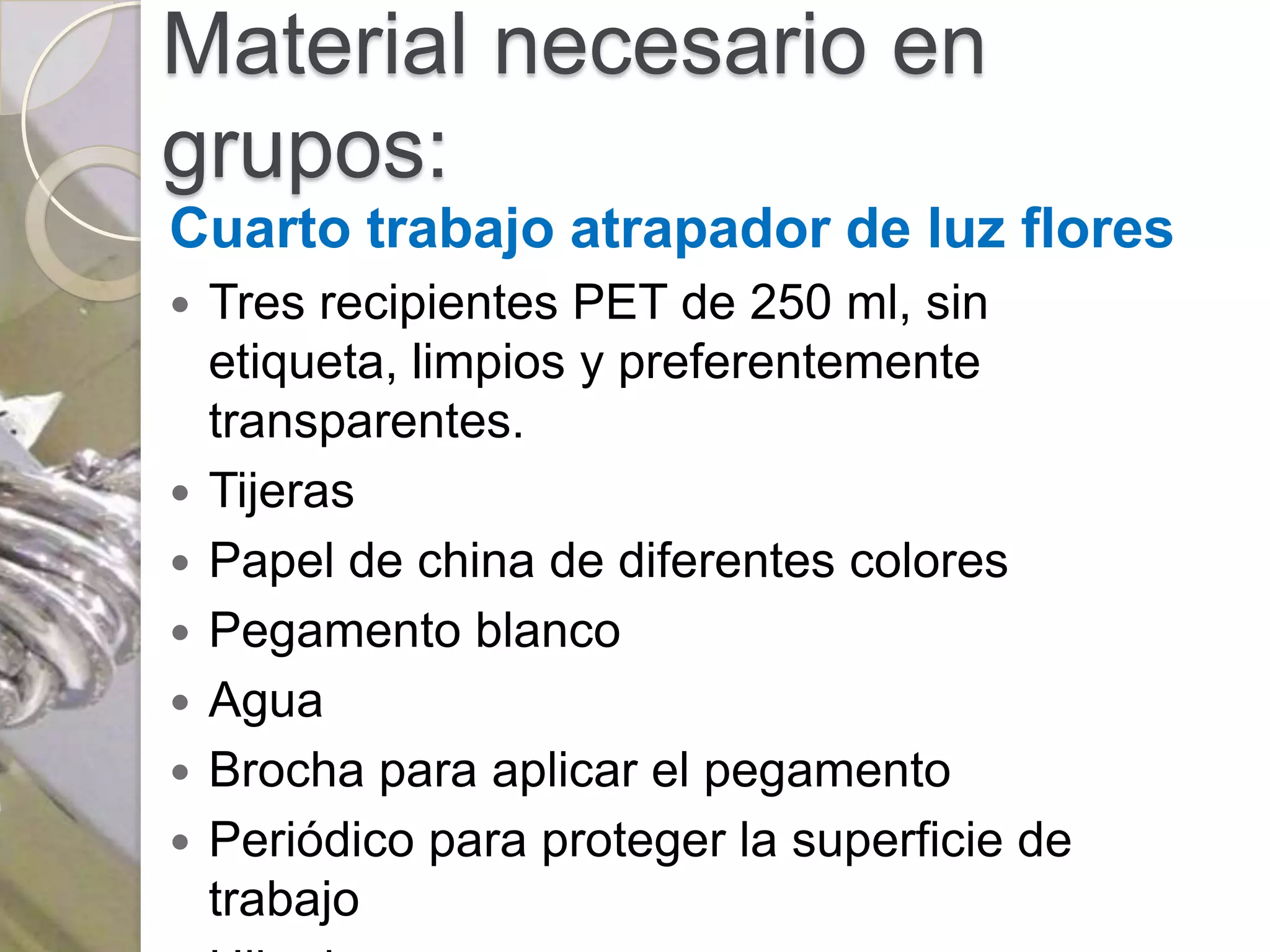 Material necesario en
grupos:
Cuarto trabajo atrapador de luz flores
   Tres recipientes PET de 250 ml, sin
    etiqueta, limpios y preferentemente
    transparentes.
   Tijeras
   Papel de china de diferentes colores
   Pegamento blanco
   Agua
   Brocha para aplicar el pegamento
   Periódico para proteger la superficie de
    trabajo
 