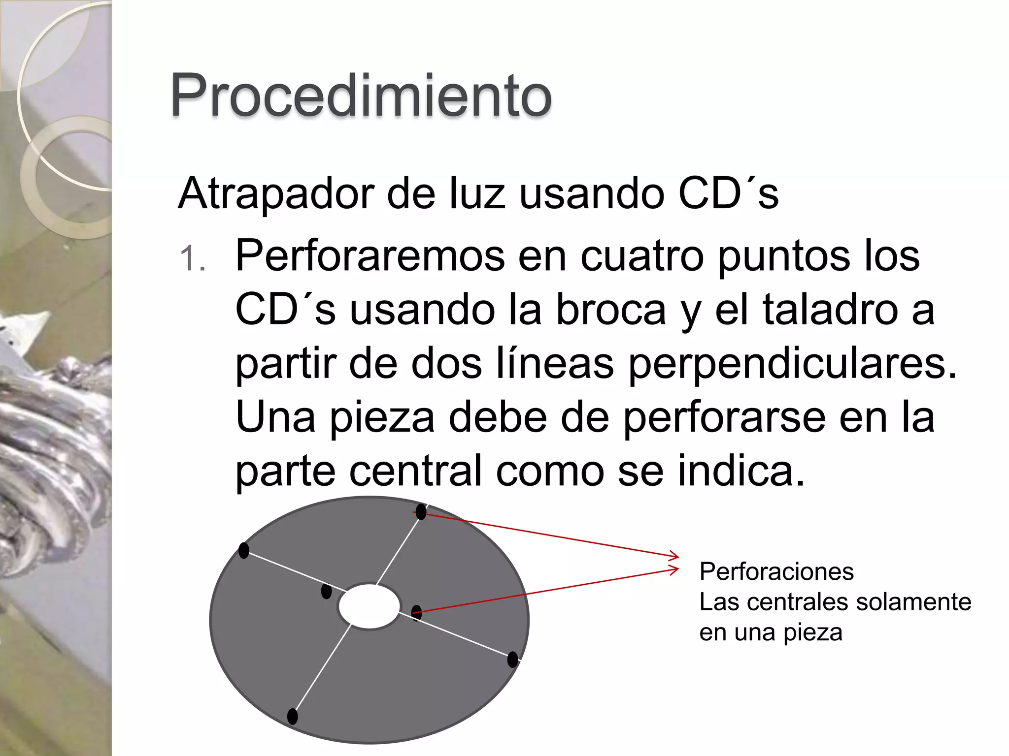 Procedimiento
Atrapador de luz usando CD´s
1. Perforaremos en cuatro puntos los
   CD´s usando la broca y el taladro a
   partir de dos líneas perpendiculares.
   Una pieza debe de perforarse en la
   parte central como se indica.

                          Perforaciones
                          Las centrales solamente
                          en una pieza
 