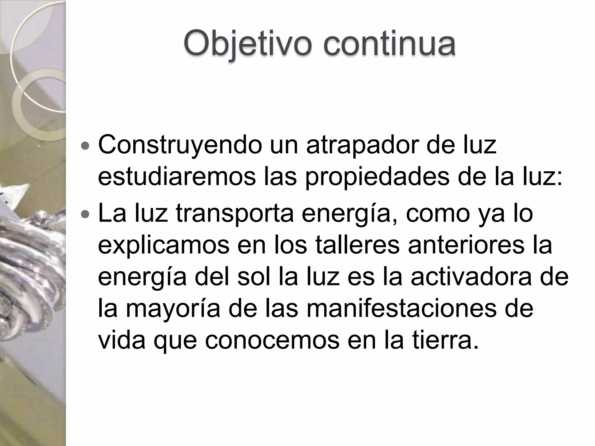 Objetivo continua

 Construyendo un atrapador de luz
  estudiaremos las propiedades de la luz:
 La luz transporta energía, como ya lo
  explicamos en los talleres anteriores la
  energía del sol la luz es la activadora de
  la mayoría de las manifestaciones de
  vida que conocemos en la tierra.
 