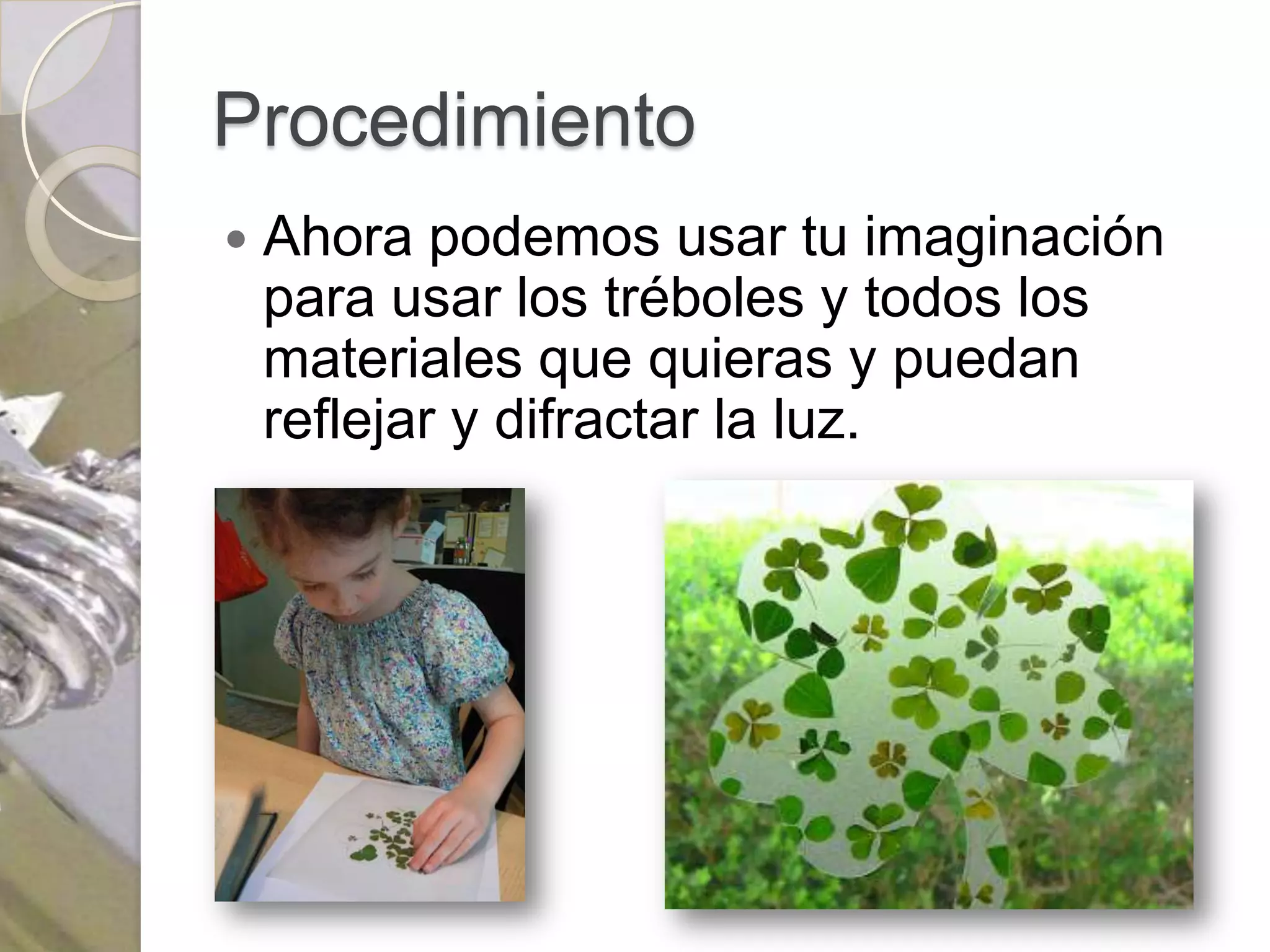 Procedimiento
   Ahora podemos usar tu imaginación
    para usar los tréboles y todos los
    materiales que quieras y puedan
    reflejar y difractar la luz.
 