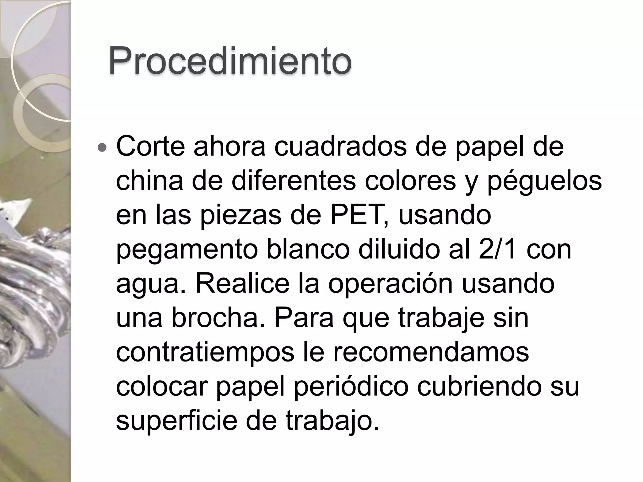 Procedimiento

   Corte ahora cuadrados de papel de
    china de diferentes colores y péguelos
    en las piezas de PET, usando
    pegamento blanco diluido al 2/1 con
    agua. Realice la operación usando
    una brocha. Para que trabaje sin
    contratiempos le recomendamos
    colocar papel periódico cubriendo su
    superficie de trabajo.
 