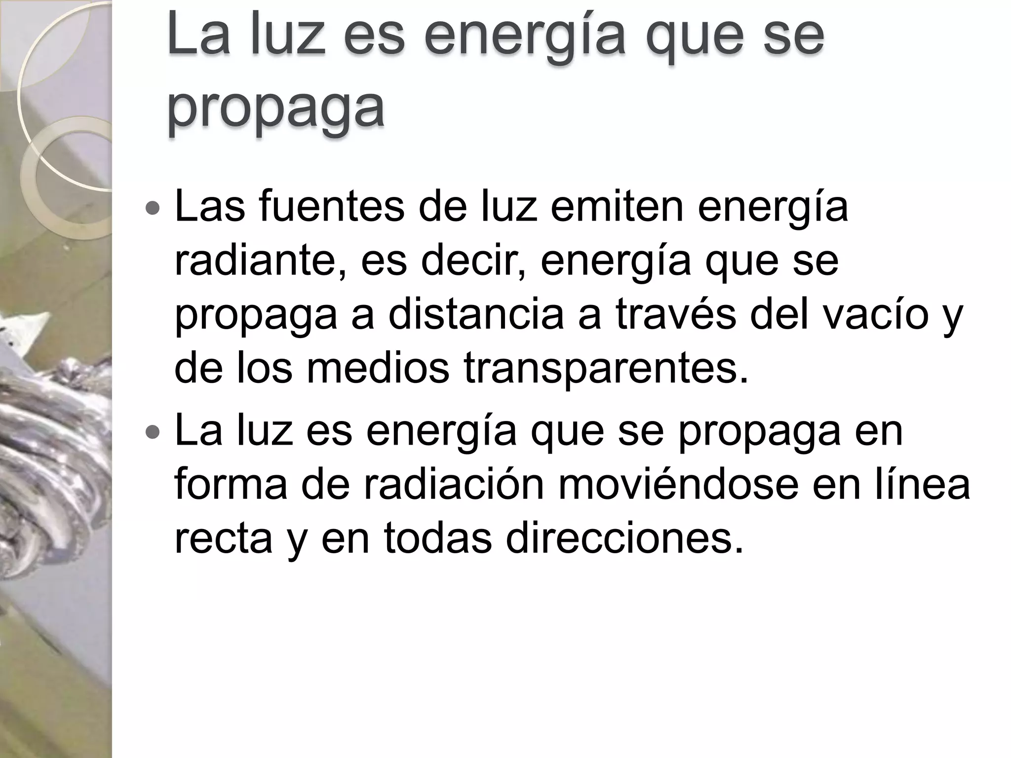 La luz es energía que se
    propaga
 Las fuentes de luz emiten energía
  radiante, es decir, energía que se
  propaga a distancia a través del vacío y
  de los medios transparentes.
 La luz es energía que se propaga en
  forma de radiación moviéndose en línea
  recta y en todas direcciones.
 