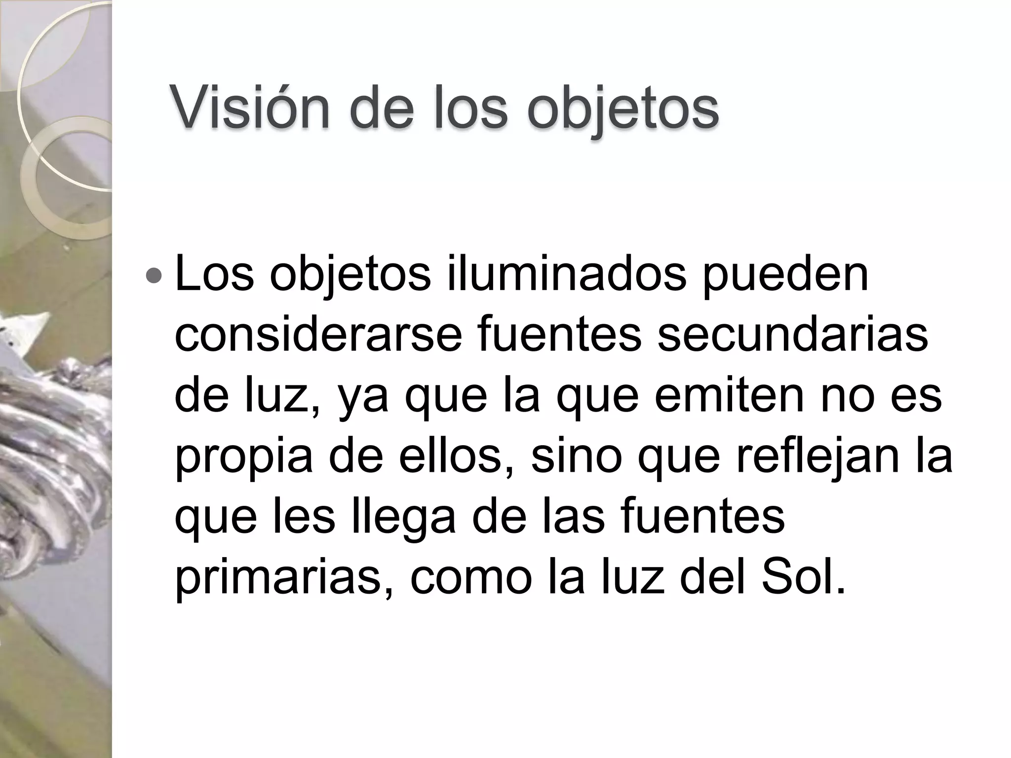 Visión de los objetos

 Los objetos iluminados pueden
 considerarse fuentes secundarias
 de luz, ya que la que emiten no es
 propia de ellos, sino que reflejan la
 que les llega de las fuentes
 primarias, como la luz del Sol.
 
