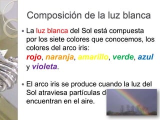 Composición de la luz blanca
   La luz blanca del Sol está compuesta
    por los siete colores que conocemos, los
    colores del arco iris:
    rojo, naranja, amarillo, verde, azul
    y violeta.

   El arco iris se produce cuando la luz del
    Sol atraviesa partículas de agua que se
    encuentran en el aire.
 