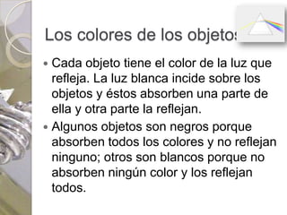 Los colores de los objetos
 Cada objeto tiene el color de la luz que
  refleja. La luz blanca incide sobre los
  objetos y éstos absorben una parte de
  ella y otra parte la reflejan.
 Algunos objetos son negros porque
  absorben todos los colores y no reflejan
  ninguno; otros son blancos porque no
  absorben ningún color y los reflejan
  todos.
 