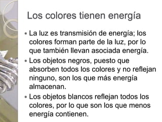 Los colores tienen energía
 La luz es transmisión de energía; los
  colores forman parte de la luz, por lo
  que también llevan asociada energía.
 Los objetos negros, puesto que
  absorben todos los colores y no reflejan
  ninguno, son los que más energía
  almacenan.
 Los objetos blancos reflejan todos los
  colores, por lo que son los que menos
  energía contienen.
 