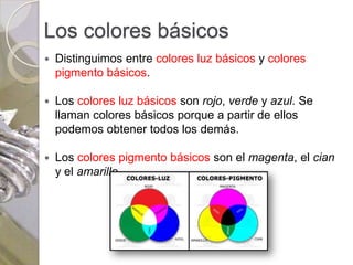 Los colores básicos
   Distinguimos entre colores luz básicos y colores
    pigmento básicos.

   Los colores luz básicos son rojo, verde y azul. Se
    llaman colores básicos porque a partir de ellos
    podemos obtener todos los demás.

   Los colores pigmento básicos son el magenta, el cian
    y el amarillo.
 