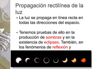 Propagación rectilínea de la
luz
   La luz se propaga en línea recta en
    todas las direcciones del espacio.

   Tenemos pruebas de ello en la
    producción de sombras y en la
    existencia de eclipses. También, en
    los fenómenos de reflexión y
    refracción.
 