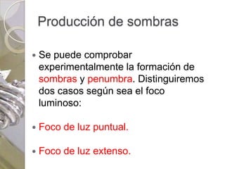 Producción de sombras

   Se puede comprobar
    experimentalmente la formación de
    sombras y penumbra. Distinguiremos
    dos casos según sea el foco
    luminoso:

   Foco de luz puntual.

   Foco de luz extenso.
 