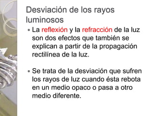 Desviación de los rayos
luminosos
   La reflexión y la refracción de la luz
    son dos efectos que también se
    explican a partir de la propagación
    rectilínea de la luz.

   Se trata de la desviación que sufren
    los rayos de luz cuando ésta rebota
    en un medio opaco o pasa a otro
    medio diferente.
 