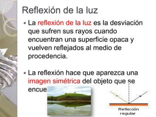 Reflexión de la luz
   La reflexión de la luz es la desviación
    que sufren sus rayos cuando
    encuentran una superficie opaca y
    vuelven reflejados al medio de
    procedencia.

   La reflexión hace que aparezca una
    imagen simétrica del objeto que se
    encuentre delante.
 