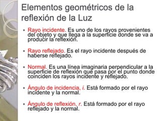 Elementos geométricos de la
reflexión de la Luz
   Rayo incidente. Es uno de los rayos provenientes
    del objeto y que llega a la superficie donde se va a
    producir la reflexión.

   Rayo reflejado. Es el rayo incidente después de
    haberse reflejado.

   Normal. Es una línea imaginaria perpendicular a la
    superficie de reflexión que pasa por el punto donde
    coinciden los rayos incidente y reflejado.

   Ángulo de incidencia, i. Está formado por el rayo
    incidente y la normal.

   Ángulo de reflexión, r. Está formado por el rayo
    reflejado y la normal.
 