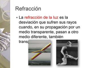 Refracción
   La refracción de la luz es la
    desviación que sufren sus rayos
    cuando, en su propagación por un
    medio transparente, pasan a otro
    medio diferente, también
    transparente.
 