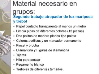 Material necesario en
grupos:
Segundo trabajo atrapador de luz mariposa
y trébol
 Papel contacto transparente al menos un metro
 Limpia pipas de diferentes colores (12 piezas)
 Dos palitos de madera planos tipo paleta
 Colores acrílicos y un marcador permanente
 Pincel y brocha
 Diamantina y Figuras de diamantina
 Tijeras
 Hilo para pescar
 Pegamento blanco
 Tréboles de diferentes tamaños.
 