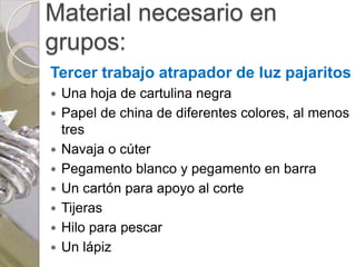 Material necesario en
grupos:
Tercer trabajo atrapador de luz pajaritos
   Una hoja de cartulina negra
   Papel de china de diferentes colores, al menos
    tres
   Navaja o cúter
   Pegamento blanco y pegamento en barra
   Un cartón para apoyo al corte
   Tijeras
   Hilo para pescar
   Un lápiz
 