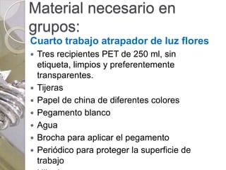 Material necesario en
grupos:
Cuarto trabajo atrapador de luz flores
   Tres recipientes PET de 250 ml, sin
    etiqueta, limpios y preferentemente
    transparentes.
   Tijeras
   Papel de china de diferentes colores
   Pegamento blanco
   Agua
   Brocha para aplicar el pegamento
   Periódico para proteger la superficie de
    trabajo
 