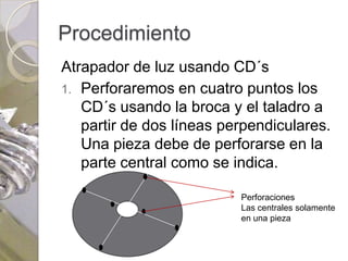 Procedimiento
Atrapador de luz usando CD´s
1. Perforaremos en cuatro puntos los
   CD´s usando la broca y el taladro a
   partir de dos líneas perpendiculares.
   Una pieza debe de perforarse en la
   parte central como se indica.

                          Perforaciones
                          Las centrales solamente
                          en una pieza
 