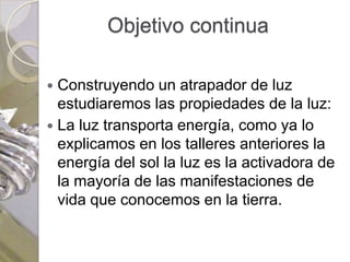 Objetivo continua

 Construyendo un atrapador de luz
  estudiaremos las propiedades de la luz:
 La luz transporta energía, como ya lo
  explicamos en los talleres anteriores la
  energía del sol la luz es la activadora de
  la mayoría de las manifestaciones de
  vida que conocemos en la tierra.
 