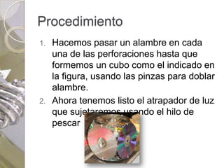 Procedimiento
1. Hacemos pasar un alambre en cada
   una de las perforaciones hasta que
   formemos un cubo como el indicado en
   la figura, usando las pinzas para doblar
   alambre.
2. Ahora tenemos listo el atrapador de luz
   que sujetaremos usando el hilo de
   pescar
 