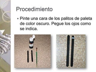 Procedimiento
   Pinte una cara de los palitos de paleta
    de color oscuro. Pegue los ojos como
    se indica.
 