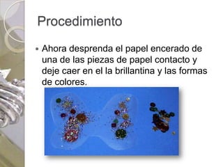 Procedimiento
   Ahora desprenda el papel encerado de
    una de las piezas de papel contacto y
    deje caer en el la brillantina y las formas
    de colores.
 