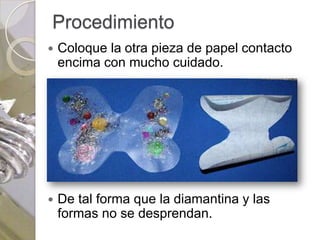 Procedimiento
   Coloque la otra pieza de papel contacto
    encima con mucho cuidado.




   De tal forma que la diamantina y las
    formas no se desprendan.
 