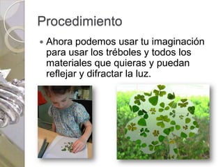 Procedimiento
   Ahora podemos usar tu imaginación
    para usar los tréboles y todos los
    materiales que quieras y puedan
    reflejar y difractar la luz.
 