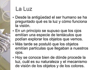 La Luz
 Desde la antigüedad el ser humano se ha
  preguntado qué es la luz y cómo funciona
  la visión.
 En un principio se supuso que los ojos
  emitían una especie de tentáculos que
  podían explorar los objetos que vemos.
 Más tarde se postuló que los objetos
  emitían partículas que llegaban a nuestros
  ojos.
 Hoy se conoce bien de dónde procede la
  luz, cuál es su naturaleza y el mecanismo
  de visión de los objetos y de los colores.
 