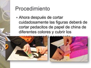 Procedimiento
   Ahora después de cortar
    cuidadosamente las figuras deberá de
    cortar pedacitos de papel de china de
    diferentes colores y cubrir los
    espacios usando pegamento.
 