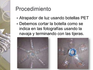 Procedimiento
 Atrapador de luz usando botellas PET
 Debemos cortar la botella como se
  indica en las fotografías usando la
  navaja y terminando con las tijeras.
 