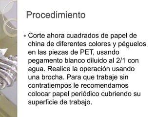 Procedimiento

   Corte ahora cuadrados de papel de
    china de diferentes colores y péguelos
    en las piezas de PET, usando
    pegamento blanco diluido al 2/1 con
    agua. Realice la operación usando
    una brocha. Para que trabaje sin
    contratiempos le recomendamos
    colocar papel periódico cubriendo su
    superficie de trabajo.
 