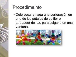 Procedimeinto
   Deje secar y haga una perforación en
    uno de los pétalos de su flor o
    atrapador de luz, para colgarlo en una
    ventana.
 