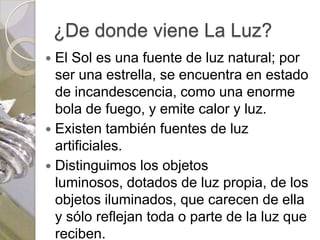 ¿De donde viene La Luz?
 El Sol es una fuente de luz natural; por
  ser una estrella, se encuentra en estado
  de incandescencia, como una enorme
  bola de fuego, y emite calor y luz.
 Existen también fuentes de luz
  artificiales.
 Distinguimos los objetos
  luminosos, dotados de luz propia, de los
  objetos iluminados, que carecen de ella
  y sólo reflejan toda o parte de la luz que
  reciben.
 