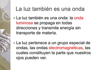 La luz también es una onda
   La luz también es una onda: la onda
    luminosa se propaga en todas
    direcciones y transmite energía sin
    transporte de materia.

   La luz pertenece a un grupo especial de
    ondas, las ondas electromagnéticas, las
    cuales constituyen la parte que nuestros
    ojos pueden ver.
 