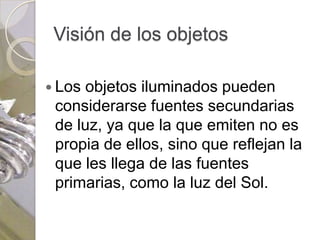 Visión de los objetos

 Los objetos iluminados pueden
 considerarse fuentes secundarias
 de luz, ya que la que emiten no es
 propia de ellos, sino que reflejan la
 que les llega de las fuentes
 primarias, como la luz del Sol.
 