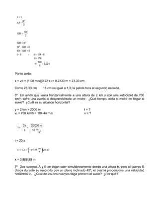 x=y
         gt 2
 v0t =
          2

            10t 2
 1,08 t =
             2

 1,08 t = 5t 2
 5t 2 − 1,08t = 0
 t( 5t − 1,08 ) = 0
 t=0             ∨    5t − 1,08 = 0
                      5t = 1,08
                            1,08
                       t=        = 0,22 s
                              5


Por lo tanto:

x = v0t = (1,08 m/s)(0,22 s) = 0,2333 m = 23,33 cm

Como 23,33 cm                 ÷
                                  18 cm es igual a 1,3; la pelota toca el segundo escalón.

6º Un avión que vuela horizontalmente a una altura de 2 km y con una velocidad de 700
km/h sufre una avería al desprendérsele un motor. ¿Qué tiempo tarda el motor en llegar al
suelo? ¿Cuál es su alcance horizontal?

y = 2 km = 2000 m                                               t=?
v0 = 700 km/h = 194,44 m/s                                      x=?


            2y   2( 2000 m)
  t=           =
             g    10 m 2
                        s

t = 20 s

                    m
 x = v 0 t = 194,44   ( 20 s )
                    s 



x = 3 888,89 m

7º Dos cuerpos A y B se dejan caer simultáneamente desde una altura h, pero el cuerpo B
choca durante su recorrido con un plano inclinado 45º, el cual le proporciona una velocidad
horizontal vx. ¿Cuál de los dos cuerpos llega primero al suelo? ¿Por qué?
 