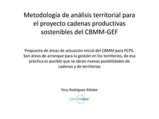 Metodología de análisis territorial para
el proyecto cadenas productivas
sostenibles del CBMM-GEF
Yosu Rodríguez Aldabe
Propuesta de áreas de actuación inicial del CBMM para PCPS.
Son áreas de arranque para la gestión en los territorios, de esa
práctica es posible que se abran nuevas posibilidades de
cadenas y de territorios
 