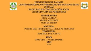 UNIVERSIDAD DE PANAMÁ
CENTRO REGIONAL UNIVERSITARIO DE SAN MIGUELITO
CRUSAM
FACULTAD DE COMUNICACIÓN SOCIA
LICENCIATURA EN PUBLICIDAD
INTEGRANTES
ELSY VARELA
ADIRIS MENDOZA
OLIVER PINTO
MATERIA:
PERFIL DEL PROFESIONAL DE LA PUBLICIDAD
PROFESORA
MARISOL DEL VASTO
TEMA
MODULO 1, ACTIVIDADES
AÑO
2021
 