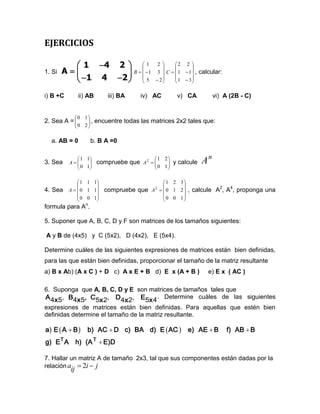 EJERCICIOS

           1 4 2   1  
                                               2 
                                                 
                                                       2 2 
                                                              
1. Si   A          B   1                 3  C   1  1  , calcular:
           1 4 2   5                     2
                                                 
                                                        1  3
                                                              

i) B +C         ii) AB       iii) BA     iv) AC        v) CA           vi) A (2B - C)


               0 1
2. Sea A = 
                   ,
                        encuentre todas las matrices 2x2 tales que:
                0 2

  a. AB = 0          b. B A =0


3. Sea
             1 1
          A
             0 1
                        compruebe que A 2  
                                              1 2
                                              0 1  y calcule
                                                   
                                                                  An
                                                

               1 1 1                        1 2 3
                                                   
4. Sea    A   0 1 1      compruebe que A   0 1 2  , calcule A2, A4, proponga una
                                              2

               0 0 1                        0 0 1
                                                   
formula para An.

5. Suponer que A, B, C, D y F son matrices de los tamaños siguientes:

A y B de (4x5) y C (5x2), D (4x2), E (5x4).

Determine cuáles de las siguientes expresiones de matrices están bien definidas,
para las que están bien definidas, proporcionar el tamaño de la matriz resultante
a) B x Ab) (A x C ) + D c) A x E + B d) E x (A + B )                 e) E x ( AC )

6. Suponga que A, B, C, D y E son matrices de tamaños tales que
A 4x 5, B4x 5, C5x 2, D4x 2, E5x 4 . Determine cuáles de las siguientes
expresiones de matrices están bien definidas. Para aquellas que estén bien
definidas determine el tamaño de la matriz resultante.

a)  A  B 
  E                b)AC  D c)BA d)E  AC  e)AE  B                           f)AB  B
g)E T A h)( T  E)
          A      D

7. Hallar un matriz A de tamaño 2x3, tal que sus componentes están dadas por la
relación a  2i  j
          ij
 