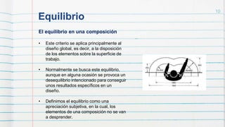 Equilibrio
10
El equilibrio en una composición
• Este criterio se aplica principalmente al
diseño global, es decir, a la disposición
de los elementos sobre la superficie de
trabajo.
• Normalmente se busca este equilibrio,
aunque en alguna ocasión se provoca un
desequilibrio intencionado para conseguir
unos resultados específicos en un
diseño.
• Definimos el equilibrio como una
apreciación subjetiva, en la cual, los
elementos de una composición no se van
a desprender.
 