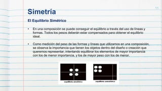 Simetría
11
El Equilibrio Simétrico
• En una composición se puede conseguir el equilibrio a través del uso de líneas y
formas. Todos los pesos deberán estar compensados para obtener el equilibrio
ideal.
• Como medición del peso de las formas y líneas que utilizamos en una composición,
se observa la importancia que tienen los objetos dentro del diseño o creación que
queremos representar, intentando equilibrar los elementos de mayor importancia
con los de menor importancia, y los de mayor peso con los de menor.
 
