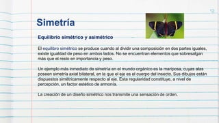 Simetría
12
Equilibrio simétrico y asimétrico
El equilibro simétrico se produce cuando al dividir una composición en dos partes iguales,
existe igualdad de peso en ambos lados. No se encuentran elementos que sobresalgan
más que el resto en importancia y peso.
Un ejemplo más inmediato de simetría en el mundo orgánico es la mariposa, cuyas alas
poseen simetría axial bilateral, en la que el eje es el cuerpo del insecto. Sus dibujos están
dispuestos simétricamente respecto al eje. Esta regularidad constituye, a nivel de
percepción, un factor estético de armonía.
La creación de un diseño simétrico nos transmite una sensación de orden.
 