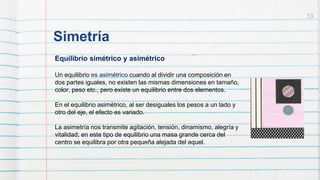 Simetría
13
Equilibrio simétrico y asimétrico
Un equilibrio es asimétrico cuando al dividir una composición en
dos partes iguales, no existen las mismas dimensiones en tamaño,
color, peso etc., pero existe un equilibrio entre dos elementos.
En el equilibrio asimétrico, al ser desiguales los pesos a un lado y
otro del eje, el efecto es variado.
La asimetría nos transmite agitación, tensión, dinamismo, alegría y
vitalidad; en este tipo de equilibrio una masa grande cerca del
centro se equilibra por otra pequeña alejada del aquel.
 