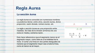 Regla Aurea
16
La sección áurea
La regla áurea es conocida con numerosos nombres.
La podemos llamar, entre otros, sección áurea, divina
proporción, razón dorada, número áureo, etc.
La regla o sección áurea es una proporción entre
medidas. Se trata de la división armónica de una
recta en media y extrema razón.
Esto hace referencia a que el segmento menor es al
segmento mayor, como éste es a la totalidad de la
recta. O cortar una línea en dos partes desiguales de
manera que el segmento mayor sea a toda la línea,
como el menor es al mayor.
 